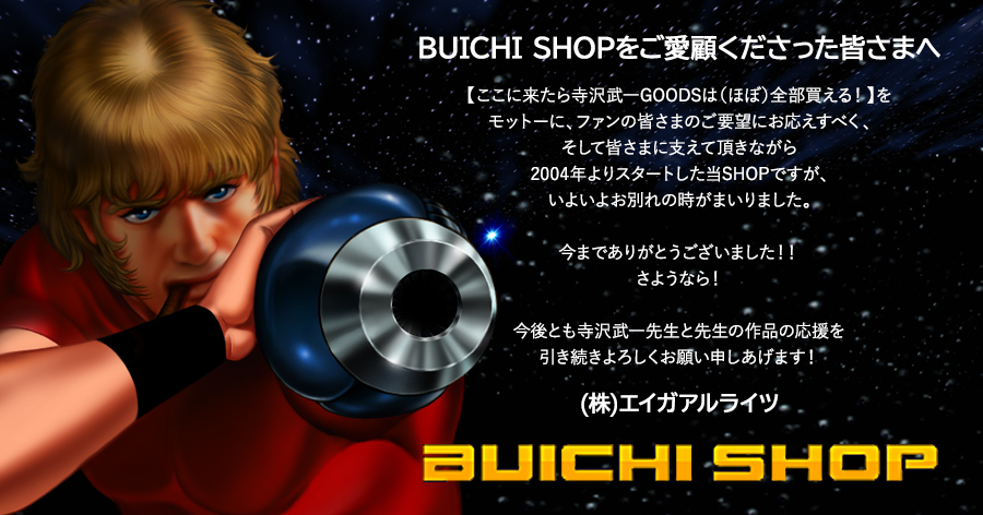 BUICHISHOPをご愛顧くださった皆様へ 【ここに来たら寺沢GOODSは（ほぼ）全部買える！】をモットーに、ファンの皆様のご要望にお応えすべく、そして皆さまに支えて頂きながら2004年よりスタートした当SHOPですが、いよいよお別れの時がまいりました。今までありがとうございました！！さようなら！今後とも寺沢武一先生と先生の作品の応援を引き続きよろしくお願い申しあげます！